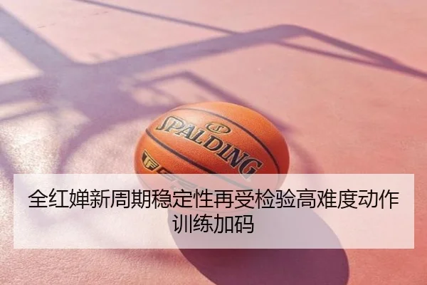 全红婵新周期稳定性再受检验高难度动作训练加码
