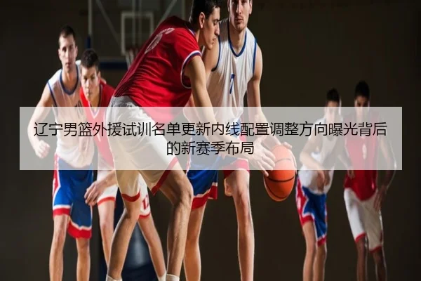 辽宁男篮外援试训名单更新内线配置调整方向曝光背后的新赛季布局
