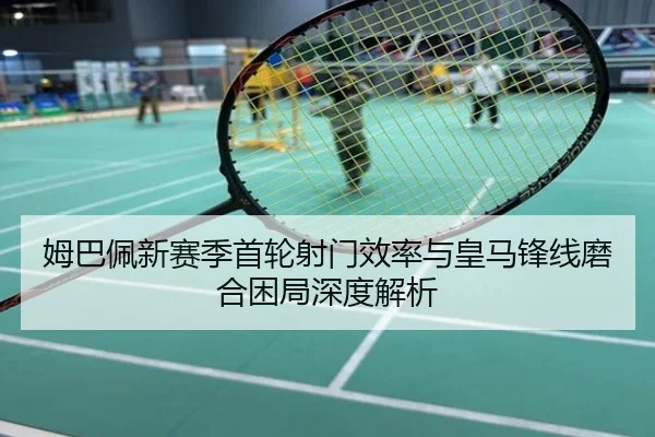 姆巴佩新赛季首轮射门效率与皇马锋线磨合困局深度解析