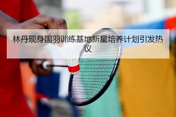 林丹现身国羽训练基地新星培养计划引发热议